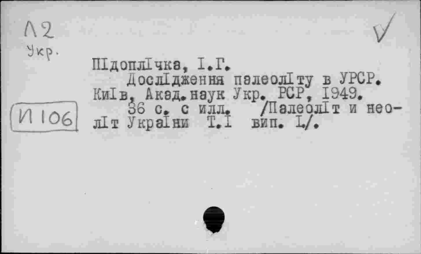 ﻿KZ
У VC^> •
(И 106
Підоплічка, І.Г»
Дослідження палеоліту б УРСР. Київ, Акад, наук Укр. PCP, 1949.
36 с. с илл. /Палеоліт и неоліт України Т.І вип. L/.